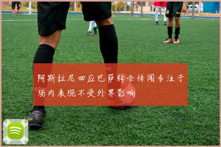 阿斯拉尼回应巴萨转会传闻专注于场内表现不受外界影响