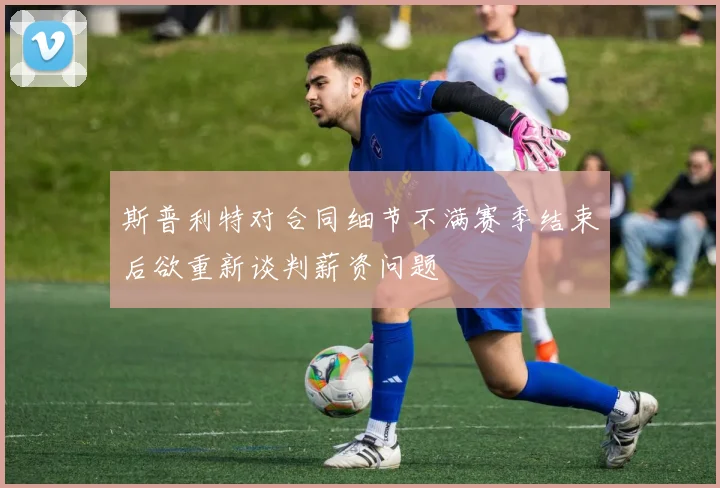 斯普利特对合同细节不满赛季结束后欲重新谈判薪资问题
