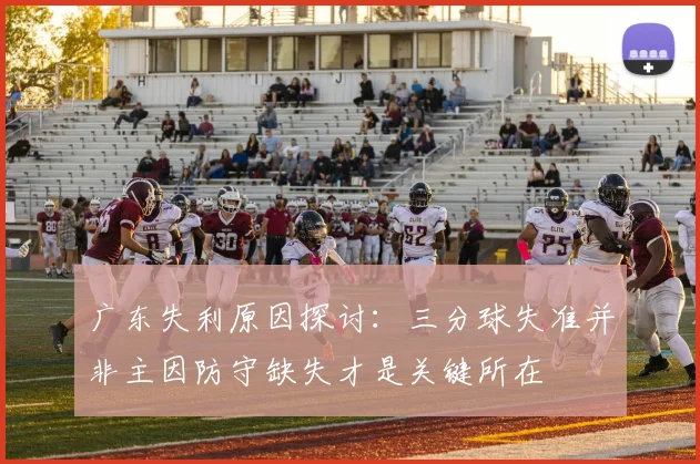 广东失利原因探讨：三分球失准并非主因防守缺失才是关键所在