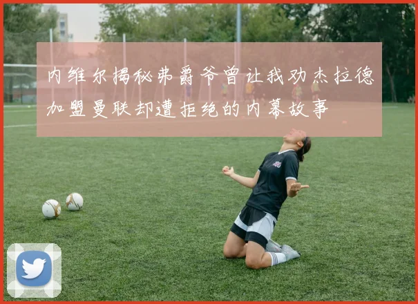 内维尔揭秘弗爵爷曾让我劝杰拉德加盟曼联却遭拒绝的内幕故事