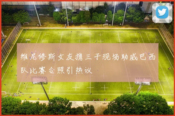 维尼修斯女友携三子现场助威巴西队比赛合照引热议