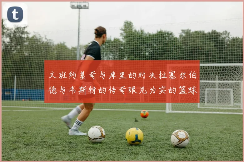 文班约基奇与库里的对决拉塞尔伯德与韦斯特的传奇眼见为实的篮球盛宴