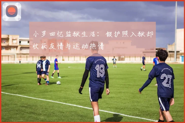 小罗回忆监狱生活：假护照入狱却收获友情与运动热情