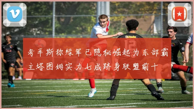 考辛斯称绿军已隐秘崛起为东部霸主塔图姆实力七成跻身联盟前十